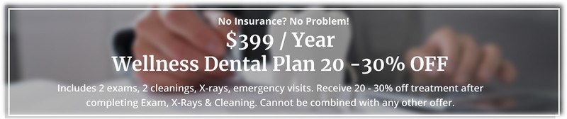 No Insurance? No Problem. $399 / Year Wellness Dental Plan 20 -30% OFF. Includes 2 exams, 2 cleanings, X-rays, emergency visits. Receive 20 - 30% off treatment after completing Exam, X-Rays & Cleaning. Cannot be combined with any other offer.